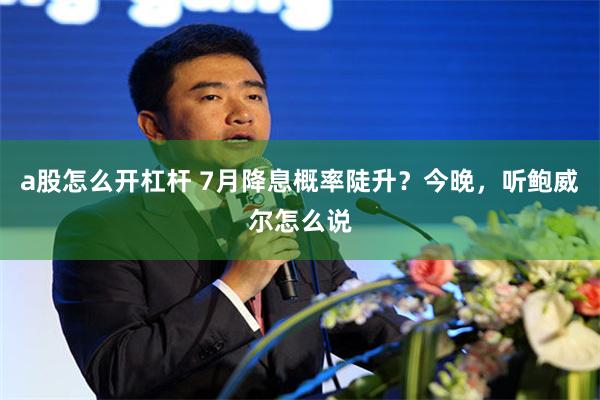 a股怎么开杠杆 7月降息概率陡升？今晚，听鲍威尔怎么说