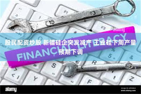 股民配资炒股 新疆硅企突发减产 工业硅下周产量预期下调