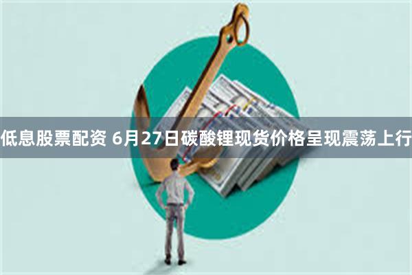 低息股票配资 6月27日碳酸锂现货价格呈现震荡上行