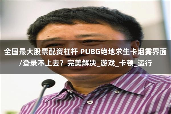 全国最大股票配资杠杆 PUBG绝地求生卡烟雾界面/登录不上去？完美解决_游戏_卡顿_运行
